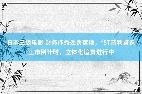 日本三级电影 财务作秀处罚落地，*ST普利鉴识上市倒计时，立体化追责进行中