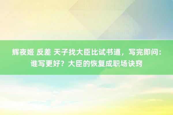 辉夜姬 反差 天子找大臣比试书道，写完即问：谁写更好？大臣的恢复成职场诀窍