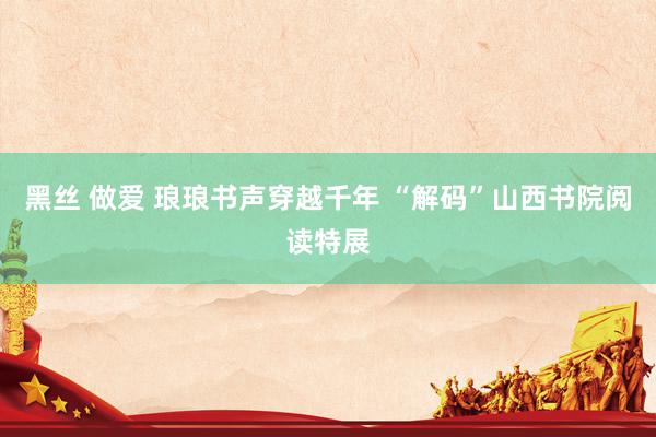 黑丝 做爱 琅琅书声穿越千年 “解码”山西书院阅读特展