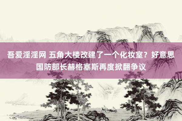 吾爱淫淫网 五角大楼改建了一个化妆室？好意思国防部长赫格塞斯再度掀翻争议