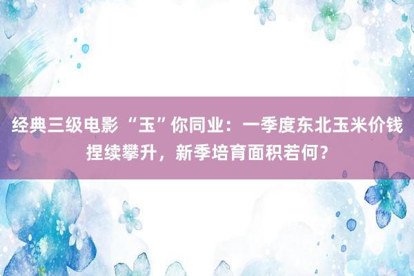 经典三级电影 “玉”你同业：一季度东北玉米价钱捏续攀升，新季培育面积若何？