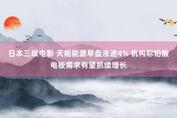 日本三级电影 天能能源早盘涨逾4% 机构称铅酸电板需求有望抓续增长