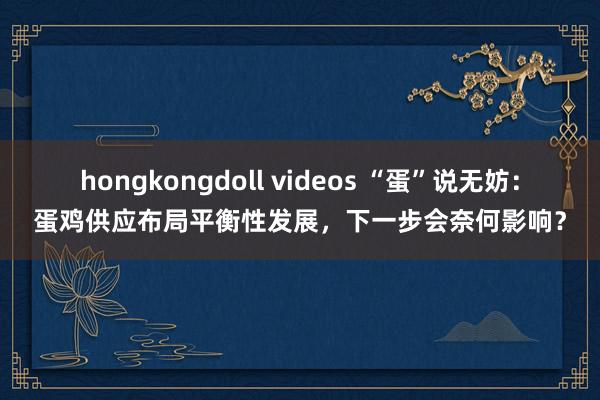 hongkongdoll videos “蛋”说无妨：蛋鸡供应布局平衡性发展，下一步会奈何影响？