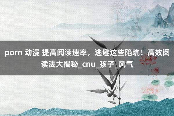 porn 动漫 提高阅读速率，逃避这些陷坑！高效阅读法大揭秘_cnu_孩子_风气