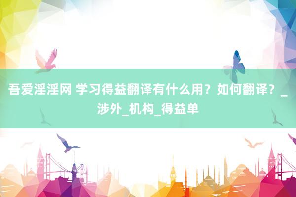 吾爱淫淫网 学习得益翻译有什么用？如何翻译？_涉外_机构_得益单