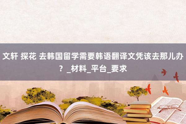 文轩 探花 去韩国留学需要韩语翻译文凭该去那儿办？_材料_平台_要求