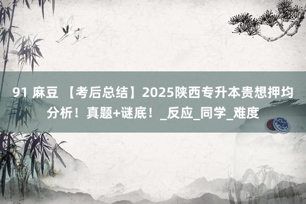 91 麻豆 【考后总结】2025陕西专升本贵想押均分析！真题+谜底！_反应_同学_难度