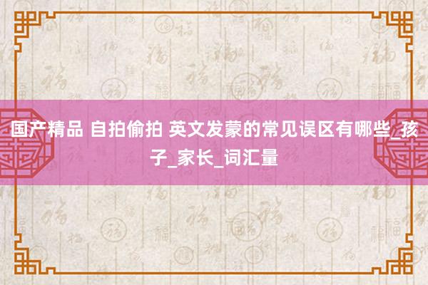 国产精品 自拍偷拍 英文发蒙的常见误区有哪些_孩子_家长_词汇量