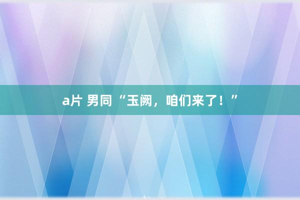 a片 男同 “玉阙，咱们来了！”
