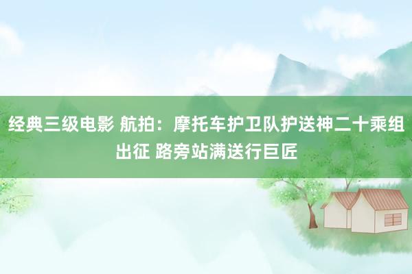 经典三级电影 航拍：摩托车护卫队护送神二十乘组出征 路旁站满送行巨匠