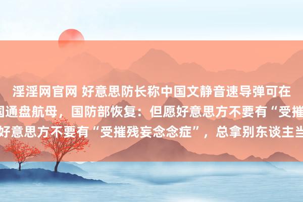 淫淫网官网 好意思防长称中国文静音速导弹可在20分钟内摧毁好意思国通盘航母，国防部恢复：但愿好意思方不要有“受摧残妄念念症”，总拿别东谈主当借口
