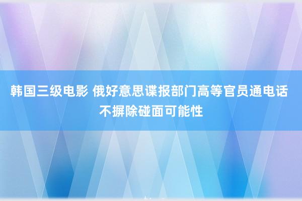 韩国三级电影 俄好意思谍报部门高等官员通电话 不摒除碰面可能性