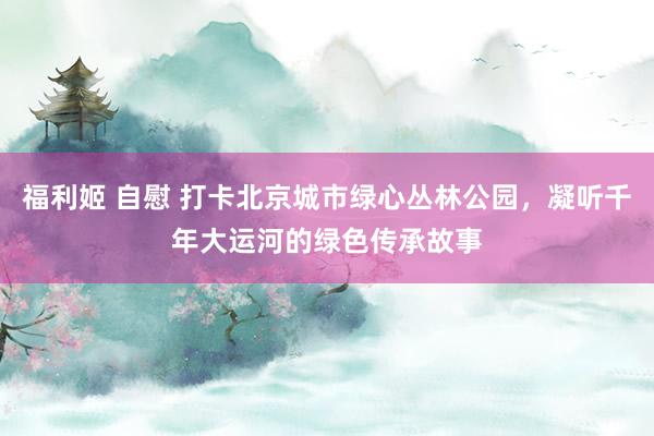 福利姬 自慰 打卡北京城市绿心丛林公园，凝听千年大运河的绿色传承故事
