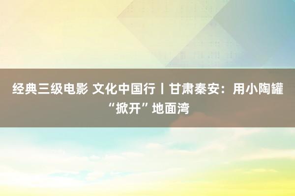 经典三级电影 文化中国行丨甘肃秦安：用小陶罐“掀开”地面湾