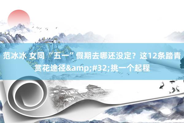 范冰冰 女同 “五一”假期去哪还没定？这12条踏青赏花途径&#32;挑一个起程
