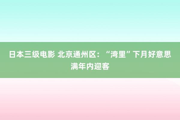 日本三级电影 北京通州区：“湾里”下月好意思满年内迎客