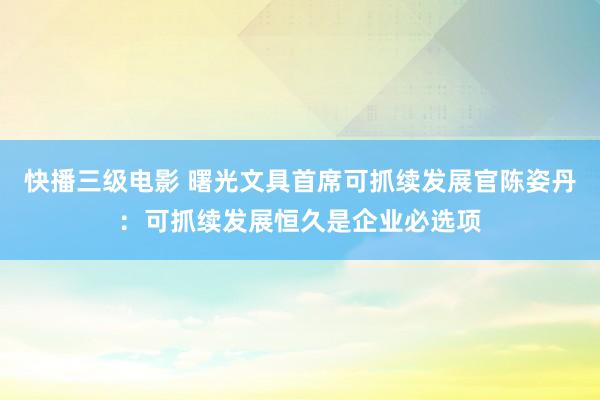 快播三级电影 曙光文具首席可抓续发展官陈姿丹：可抓续发展恒久是企业必选项