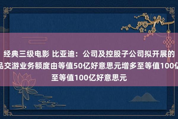 经典三级电影 比亚迪：公司及控股子公司拟开展的外汇养殖品交游业务额度由等值50亿好意思元增多至等值100亿好意思元