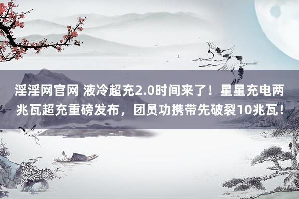 淫淫网官网 液冷超充2.0时间来了！星星充电两兆瓦超充重磅发布，团员功携带先破裂10兆瓦！