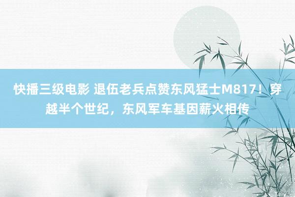 快播三级电影 退伍老兵点赞东风猛士M817！穿越半个世纪，东风军车基因薪火相传