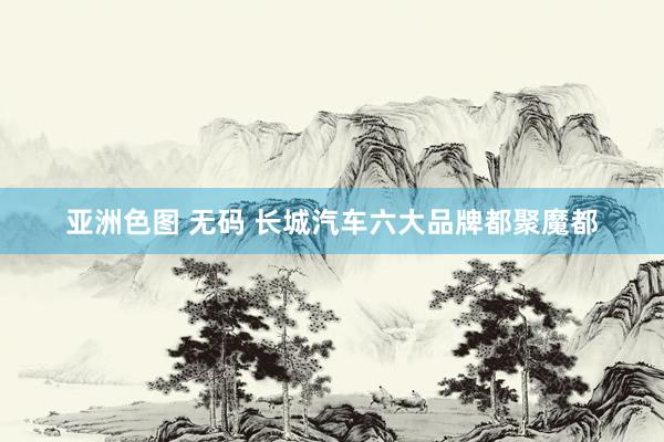亚洲色图 无码 长城汽车六大品牌都聚魔都