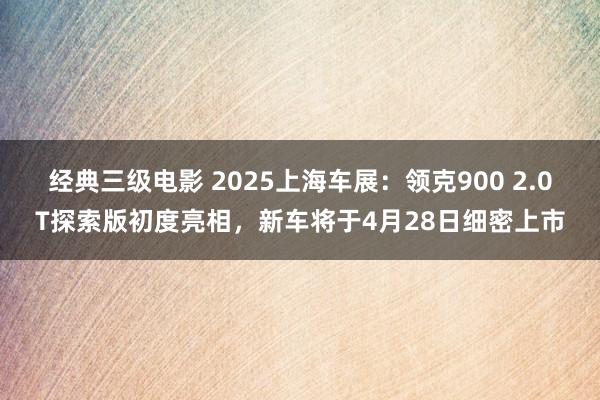 经典三级电影 2025上海车展：领克900 2.0T探索版初度亮相，新车将于4月28日细密上市