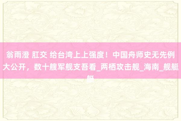 翁雨澄 肛交 给台湾上上强度！中国舟师史无先例大公开，数十艘军舰支吾看_两栖攻击舰_海南_舰艇