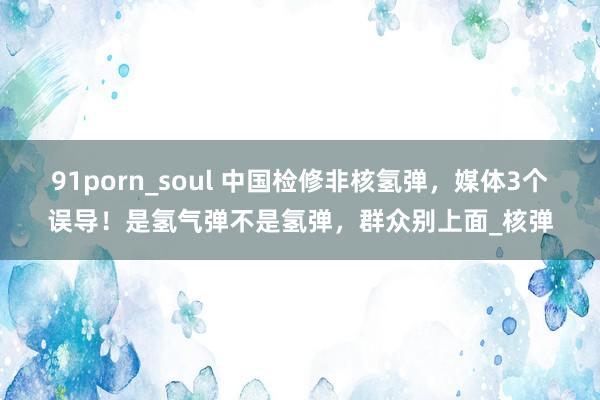91porn_soul 中国检修非核氢弹，媒体3个误导！是氢气弹不是氢弹，群众别上面_核弹