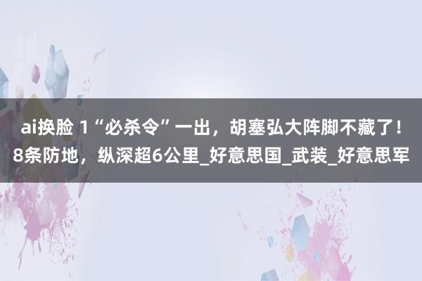 ai换脸 1“必杀令”一出，胡塞弘大阵脚不藏了！8条防地，纵深超6公里_好意思国_武装_好意思军