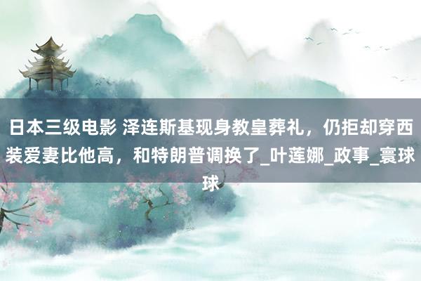 日本三级电影 泽连斯基现身教皇葬礼，仍拒却穿西装爱妻比他高，和特朗普调换了_叶莲娜_政事_寰球