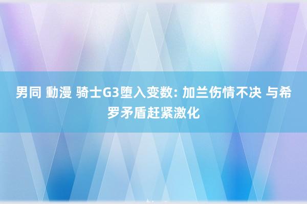 男同 動漫 骑士G3堕入变数: 加兰伤情不决 与希罗矛盾赶紧激化