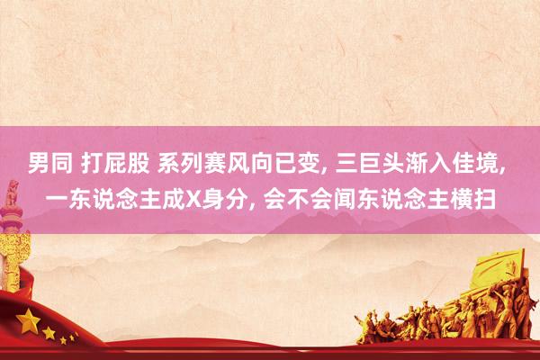 男同 打屁股 系列赛风向已变, 三巨头渐入佳境, 一东说念主成X身分, 会不会闻东说念主横扫