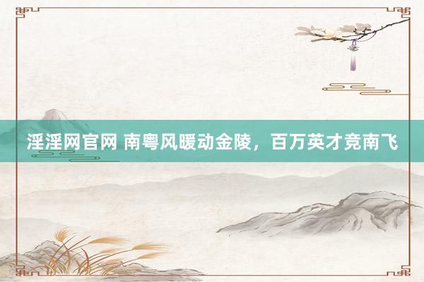 淫淫网官网 南粤风暖动金陵，百万英才竞南飞