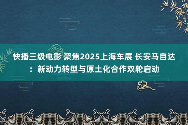 快播三级电影 聚焦2025上海车展 长安马自达：新动力转型与原土化合作双轮启动
