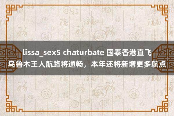 lissa_sex5 chaturbate 国泰香港直飞乌鲁木王人航路将通畅，本年还将新增更多航点