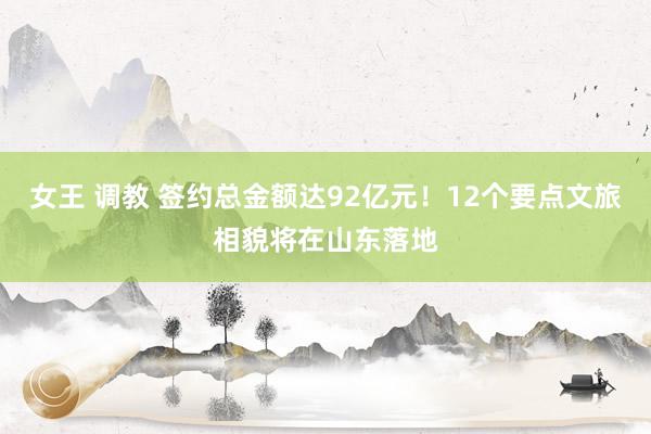 女王 调教 签约总金额达92亿元！12个要点文旅相貌将在山东落地