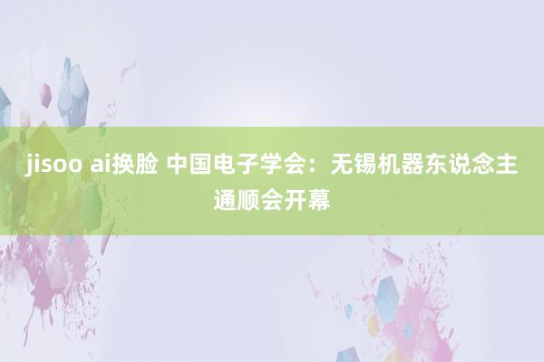 jisoo ai换脸 中国电子学会：无锡机器东说念主通顺会开幕