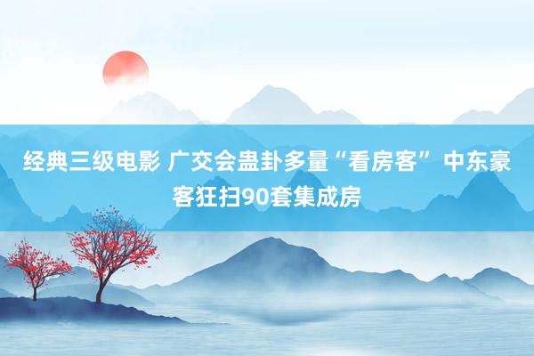 经典三级电影 广交会蛊卦多量“看房客” 中东豪客狂扫90套集成房
