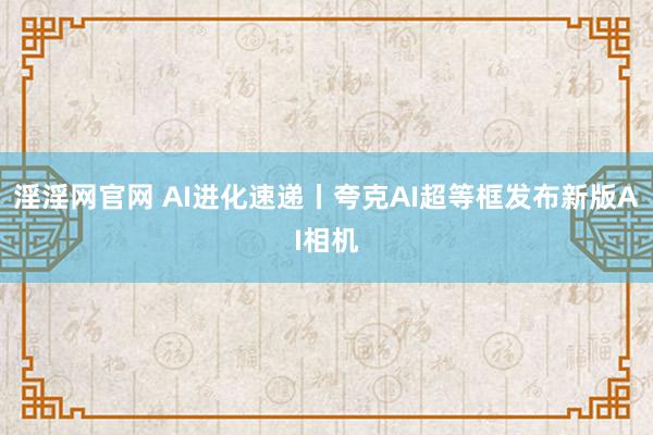 淫淫网官网 AI进化速递丨夸克AI超等框发布新版AI相机