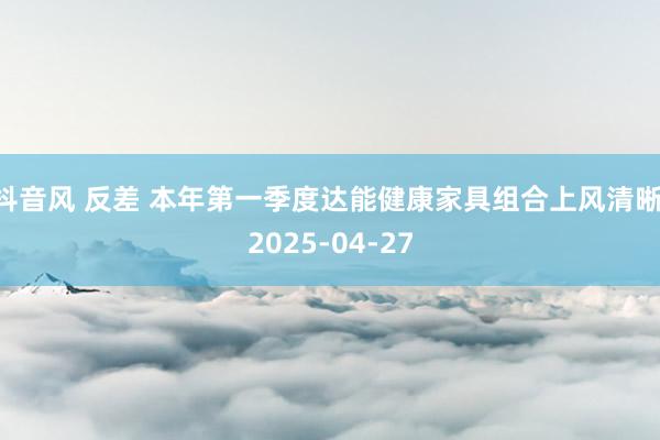 抖音风 反差 本年第一季度达能健康家具组合上风清晰 2025-04-27
