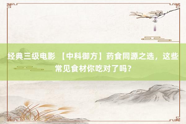 经典三级电影 【中科御方】药食同源之选，这些常见食材你吃对了吗？