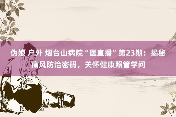 伪娘 户外 烟台山病院“医直播”第23期：揭秘痛风防治密码，关怀健康照管学问