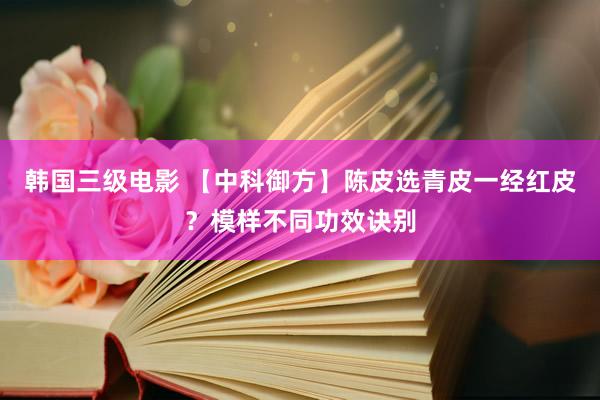韩国三级电影 【中科御方】陈皮选青皮一经红皮？模样不同功效诀别