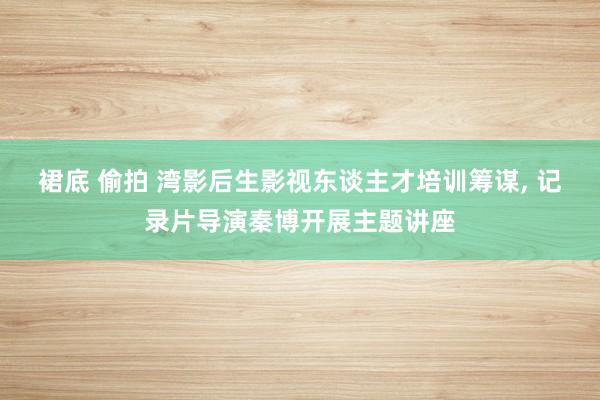裙底 偷拍 湾影后生影视东谈主才培训筹谋, 记录片导演秦博开展主题讲座