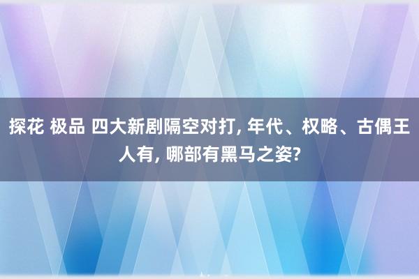 探花 极品 四大新剧隔空对打, 年代、权略、古偶王人有, 哪部有黑马之姿?