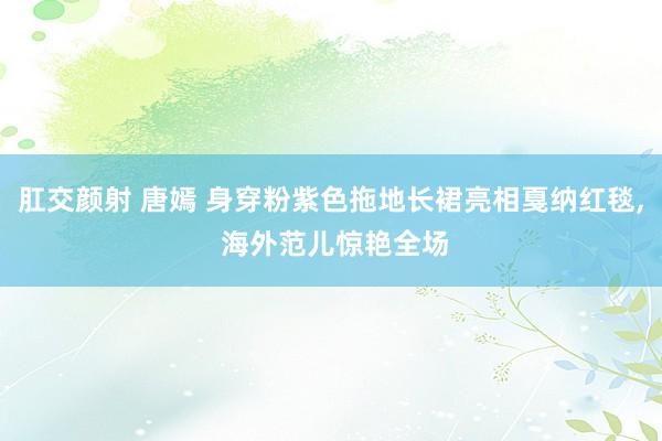 肛交颜射 唐嫣 身穿粉紫色拖地长裙亮相戛纳红毯, 海外范儿惊艳全场