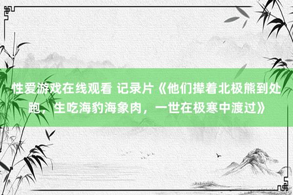 性爱游戏在线观看 记录片《他们撵着北极熊到处跑，生吃海豹海象肉，一世在极寒中渡过》