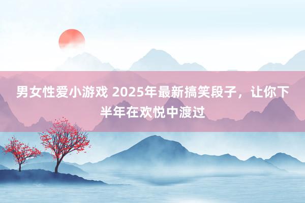男女性爱小游戏 2025年最新搞笑段子，让你下半年在欢悦中渡过