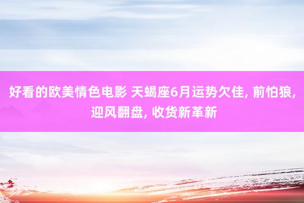 好看的欧美情色电影 天蝎座6月运势欠佳, 前怕狼, 迎风翻盘, 收货新革新