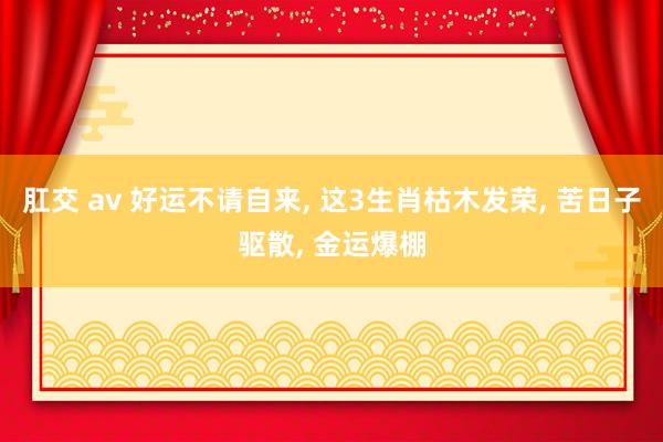 肛交 av 好运不请自来, 这3生肖枯木发荣, 苦日子驱散, 金运爆棚